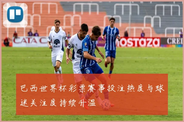 巴西世界杯彩票赛事投注热度与球迷关注度持续升温