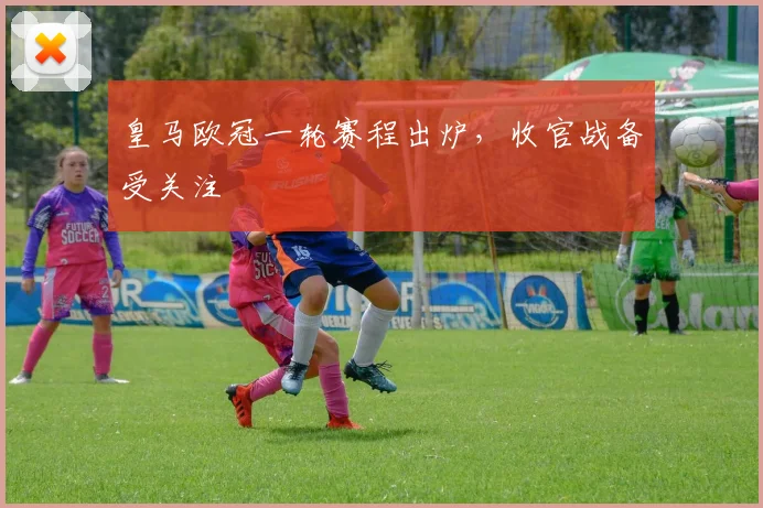 皇马欧冠一轮赛程出炉,收官战备受关注