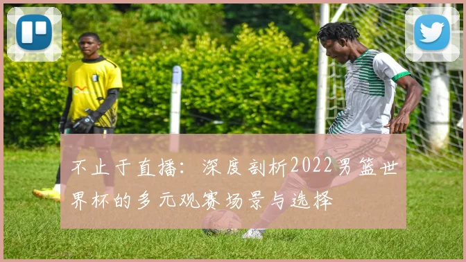 不止于直播:深度剖析2022男篮世界杯的多元观赛场景与选择