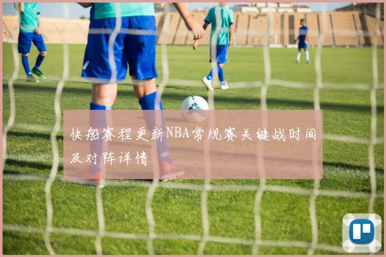 快船赛程更新NBA常规赛关键战时间及对阵详情