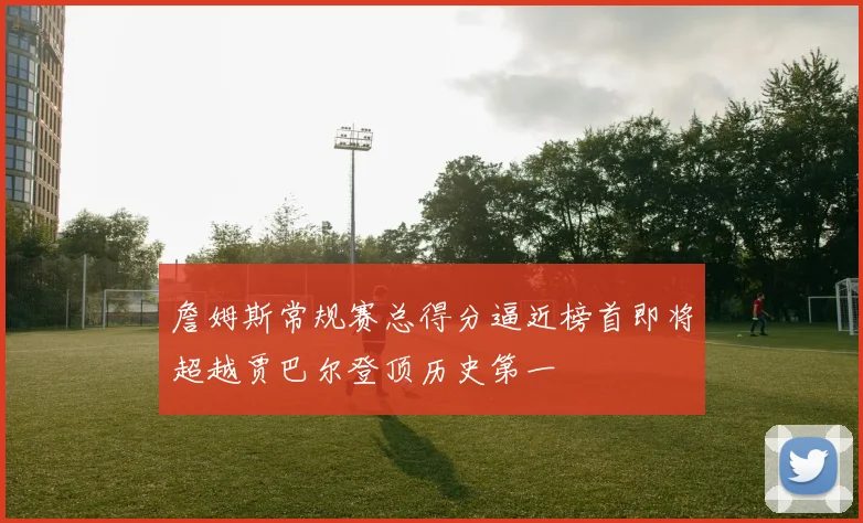 詹姆斯常规赛总得分逼近榜首即将超越贾巴尔登顶历史第一