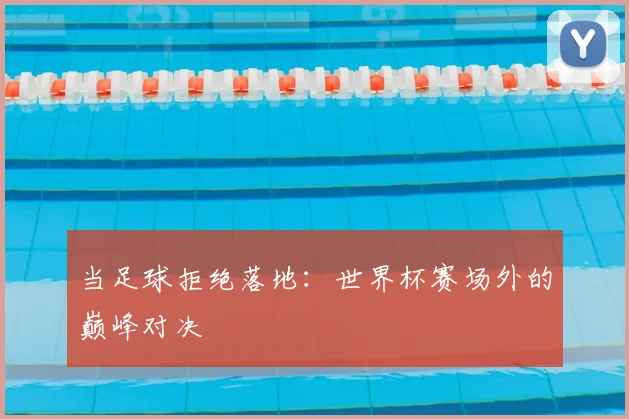 当足球拒绝落地:世界杯赛场外的巅峰对决