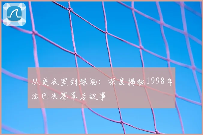 从更衣室到球场:深度揭秘1998年法巴决赛幕后故事