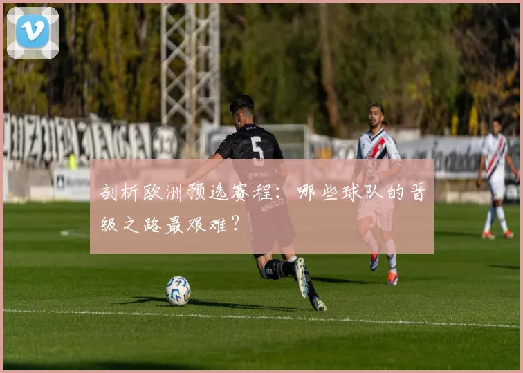 剖析欧洲预选赛程:哪些球队的晋级之路最艰难?
