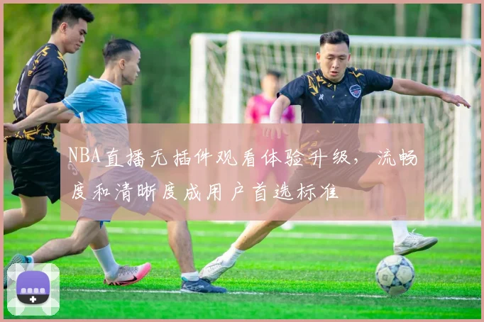 NBA直播无插件观看体验升级,流畅度和清晰度成用户首选标准