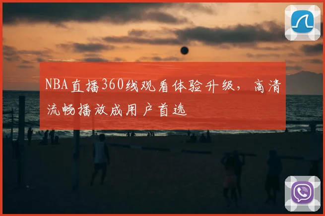 NBA直播360线观看体验升级,高清流畅播放成用户首选