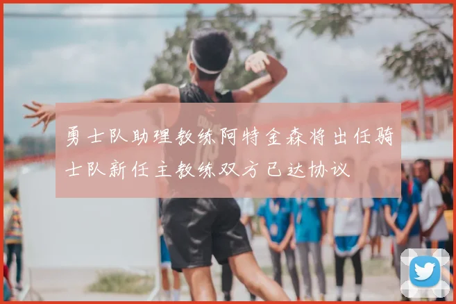 勇士队助理教练阿特金森将出任骑士队新任主教练双方已达协议