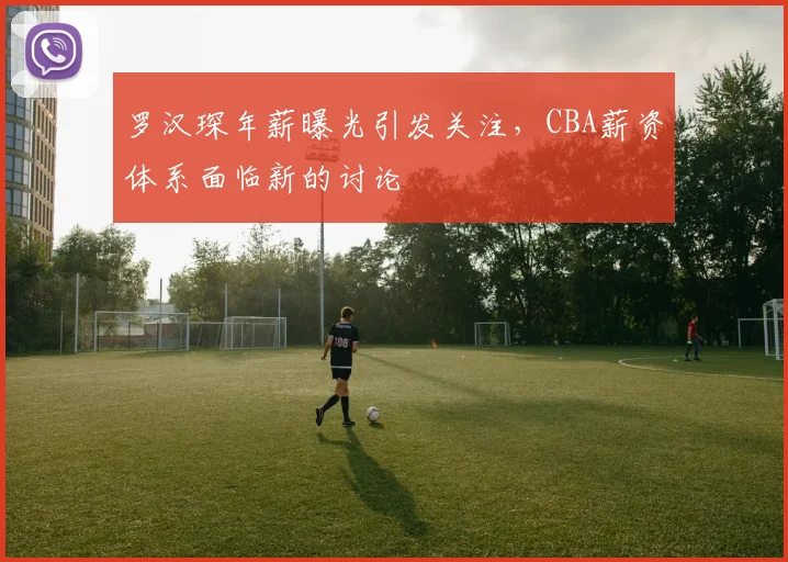 罗汉琛年薪曝光引发关注,CBA薪资体系面临新的讨论