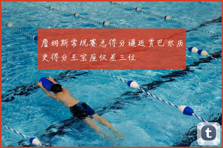 詹姆斯常规赛总得分逼近贾巴尔历史得分王宝座仅差三位