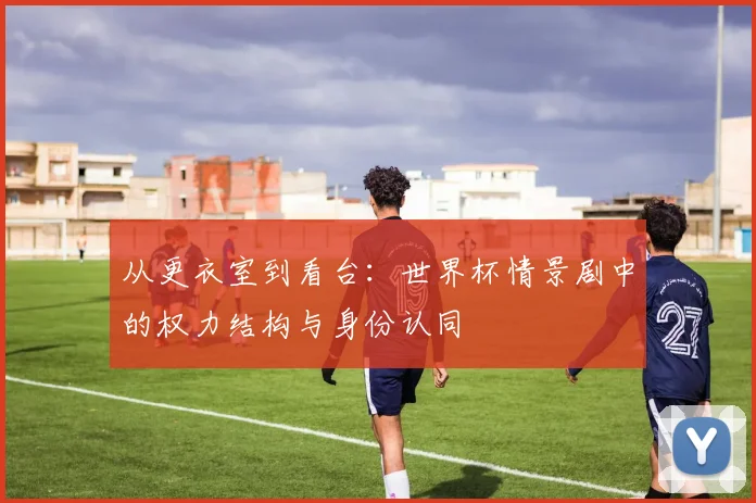 从更衣室到看台:世界杯情景剧中的权力结构与身份认同