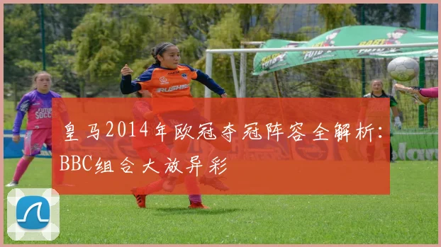 皇马2014年欧冠夺冠阵容全解析:BBC组合大放异彩