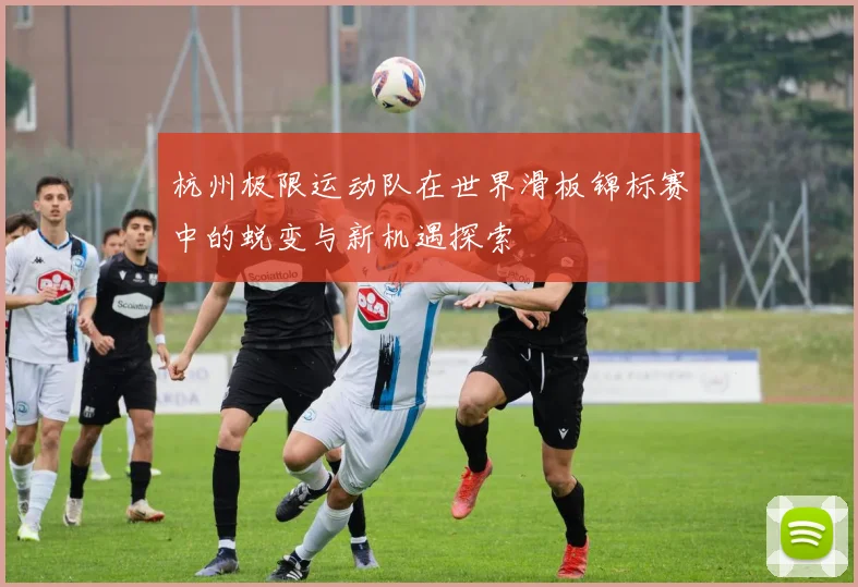 杭州极限运动队在世界滑板锦标赛中的蜕变与新机遇探索