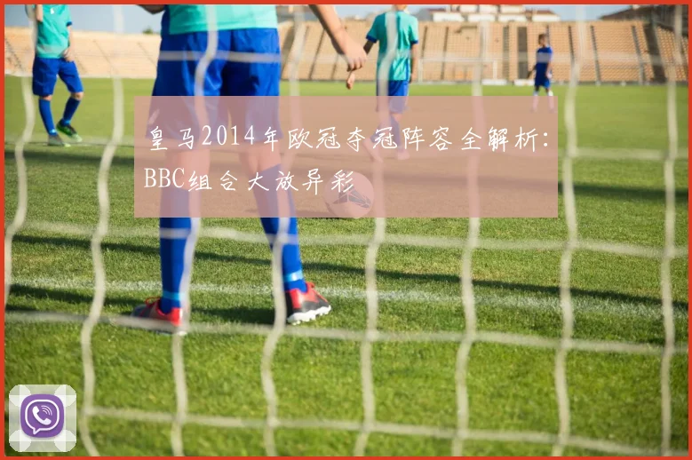 皇马2014年欧冠夺冠阵容全解析:BBC组合大放异彩