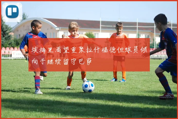 埃梅里渴望重聚拉什福德但球员倾向于继续留守巴萨