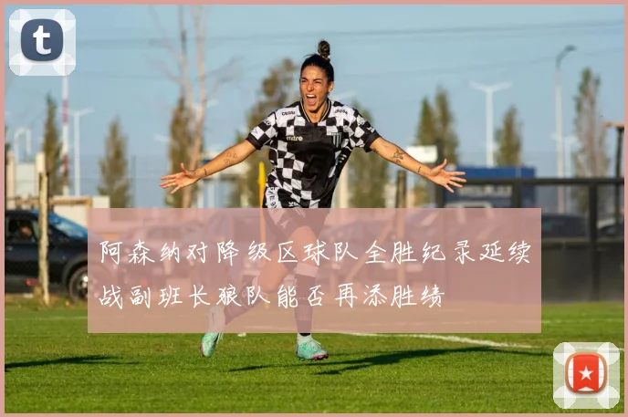 阿森纳对降级区球队全胜纪录延续战副班长狼队能否再添胜绩