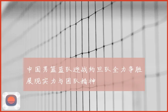 中国男篮蓝队迎战约旦队全力争胜展现实力与团队精神