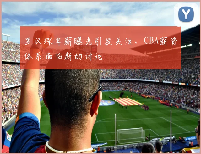 罗汉琛年薪曝光引发关注,CBA薪资体系面临新的讨论