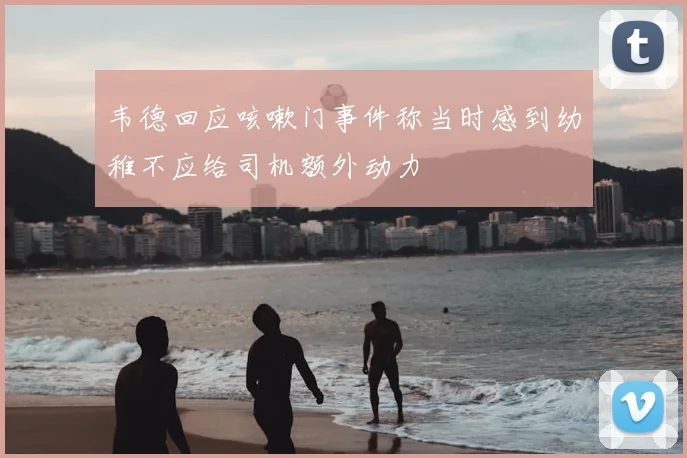 韦德回应咳嗽门事件称当时感到幼稚不应给司机额外动力