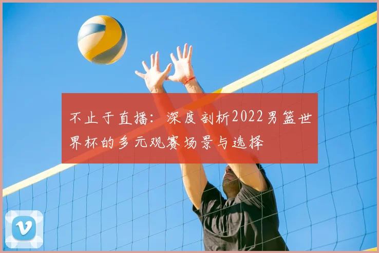 不止于直播:深度剖析2022男篮世界杯的多元观赛场景与选择