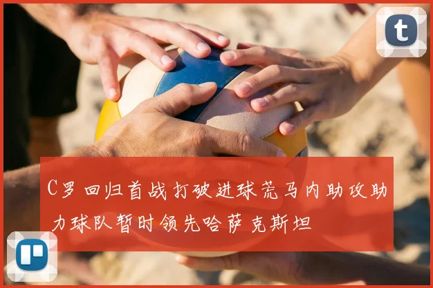 C罗回归首战打破进球荒马内助攻助力球队暂时领先哈萨克斯坦