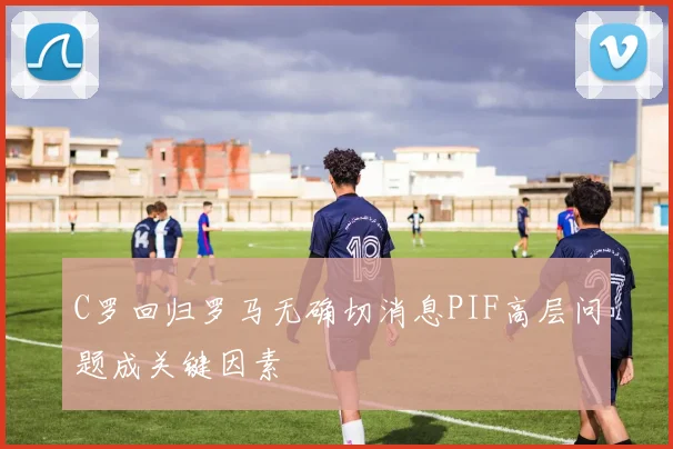 C罗回归罗马无确切消息PIF高层问题成关键因素