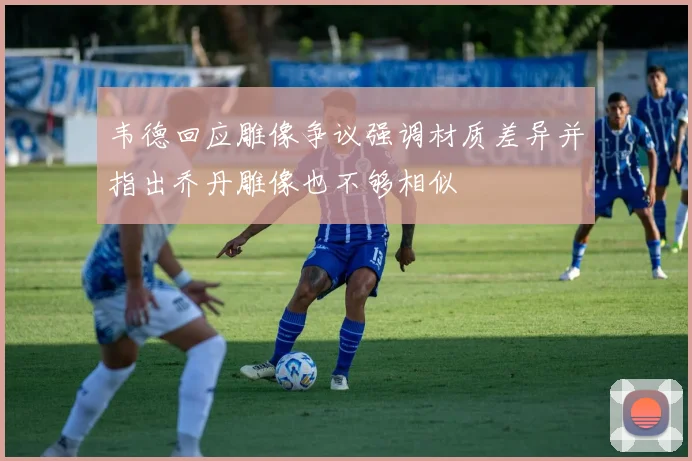 韦德回应雕像争议强调材质差异并指出乔丹雕像也不够相似