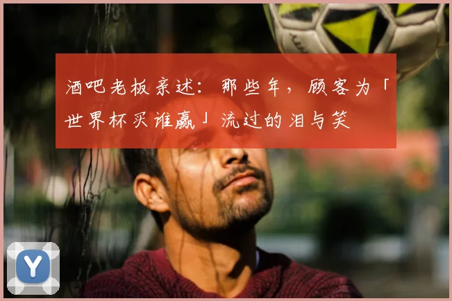 酒吧老板亲述:那些年,顾客为「世界杯买谁赢」流过的泪与笑