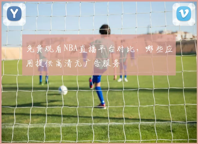 免费观看NBA直播平台对比,哪些应用提供高清无广告服务
