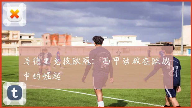 马德里竞技欧冠:西甲劲旅在欧战中的崛起