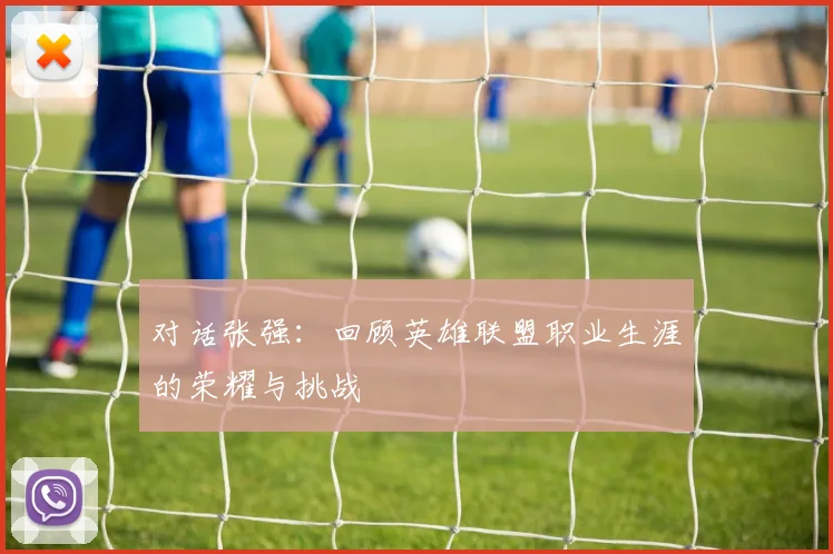 对话张强:回顾英雄联盟职业生涯的荣耀与挑战