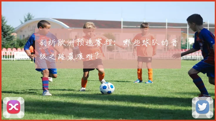 剖析欧洲预选赛程：哪些球队的晋级之路最艰难？