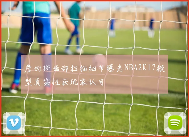 詹姆斯面部扫描细节曝光NBA2K17模型真实性获玩家认可