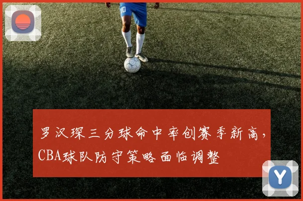 罗汉琛三分球命中率创赛季新高,CBA球队防守策略面临调整
