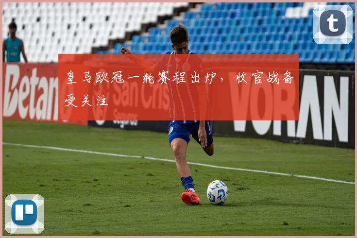 皇马欧冠一轮赛程出炉,收官战备受关注