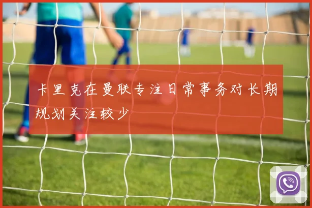 卡里克在曼联专注日常事务对长期规划关注较少