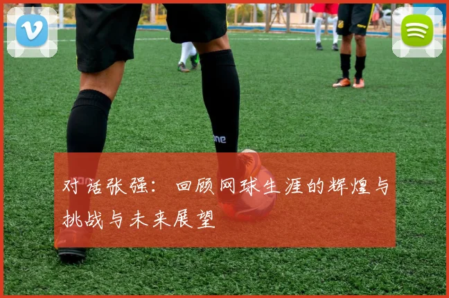 对话张强:回顾网球生涯的辉煌与挑战与未来展望